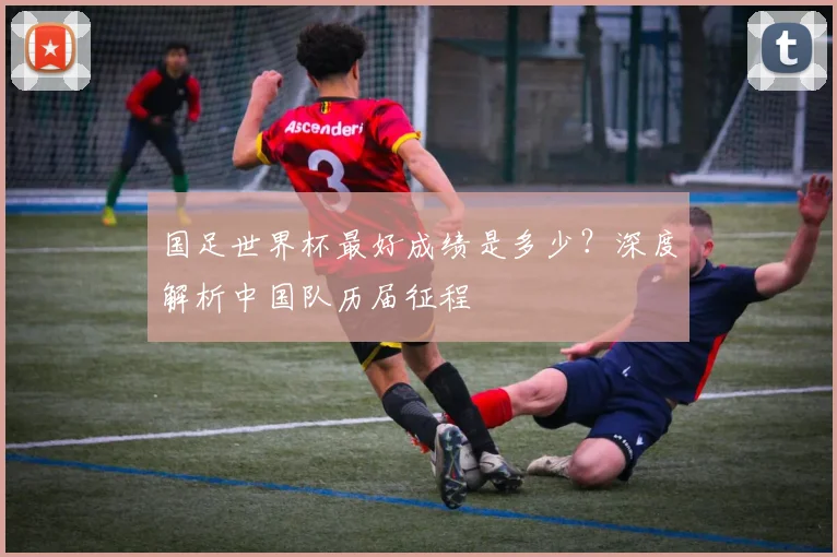 国足世界杯最好成绩是多少？深度解析中国队历届征程
