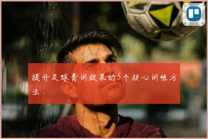 提升足球青训效果的5个核心训练方法