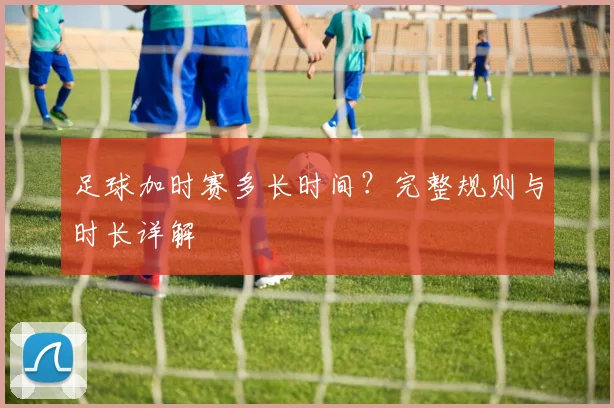 足球加时赛多长时间？完整规则与时长详解