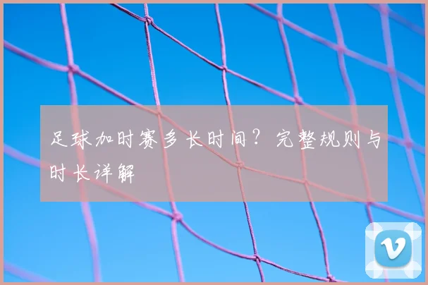 足球加时赛多长时间？完整规则与时长详解