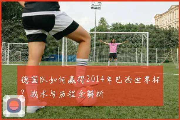 德国队如何赢得2014年巴西世界杯？战术与历程全解析